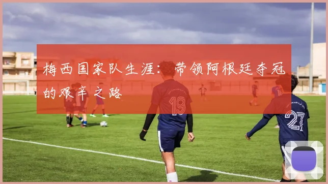 梅西国家队生涯：带领阿根廷夺冠的艰辛之路