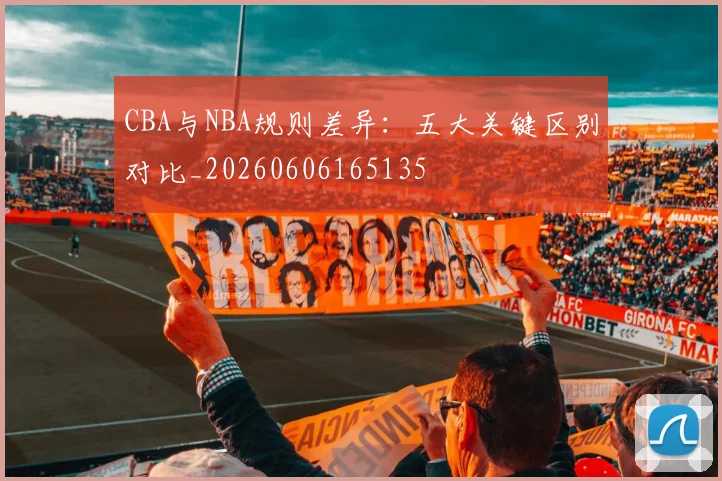 CBA与NBA规则差异:五大关键区别对比_20260606165135